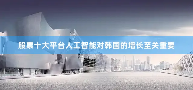 股票十大平台人工智能对韩国的增长至关重要