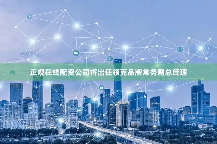 正规在线配资公司将出任领克品牌常务副总经理