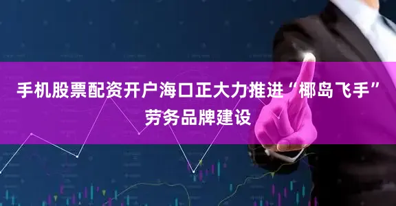 手机股票配资开户海口正大力推进“椰岛飞手”劳务品牌建设