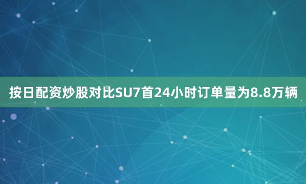 按日配资炒股对比SU7首24小时订单量为8.8万辆