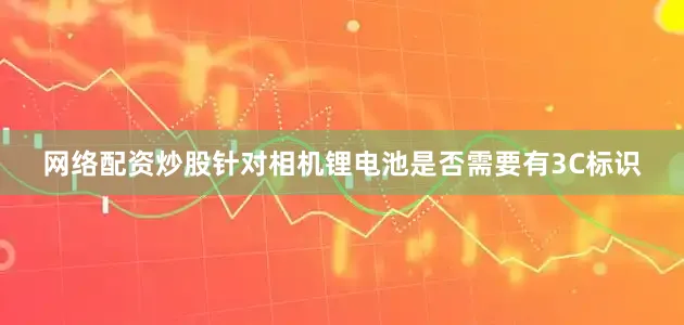 网络配资炒股针对相机锂电池是否需要有3C标识