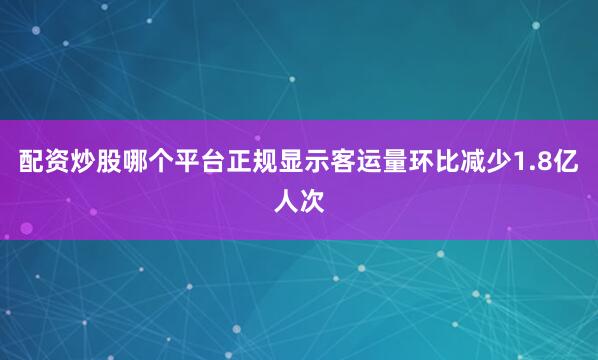 配资炒股哪个平台正规显示客运量环比减少1.8亿人次
