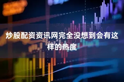 炒股配资资讯网完全没想到会有这样的热度