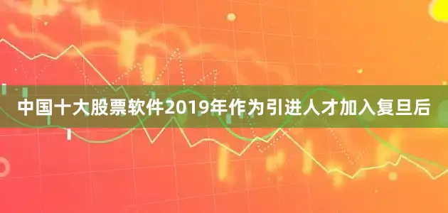 中国十大股票软件2019年作为引进人才加入复旦后