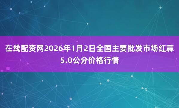 在线配资网2026年1月2日全国主要批发市场红蒜5.0公分价格行情