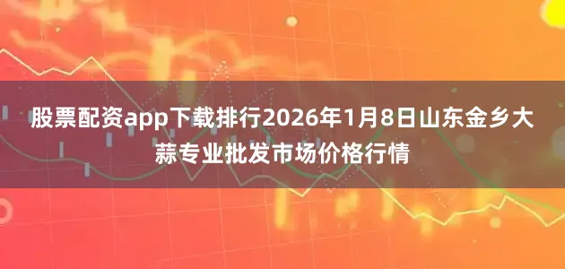 股票配资app下载排行2026年1月8日山东金乡大蒜专业批发市场价格行情